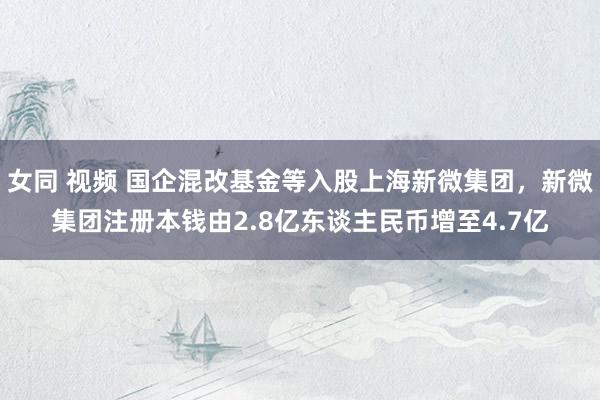 女同 视频 国企混改基金等入股上海新微集团，新微集团注册本钱由2.8亿东谈主民币增至4.7亿