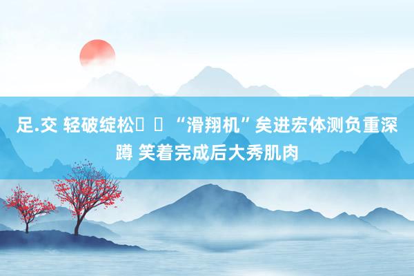 足.交 轻破绽松✈️“滑翔机”矣进宏体测负重深蹲 笑着完成后大秀肌肉