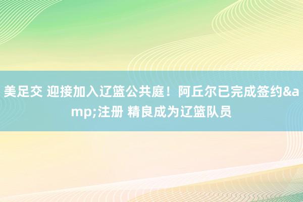 美足交 迎接加入辽篮公共庭！阿丘尔已完成签约&注册 精良成为辽篮队员