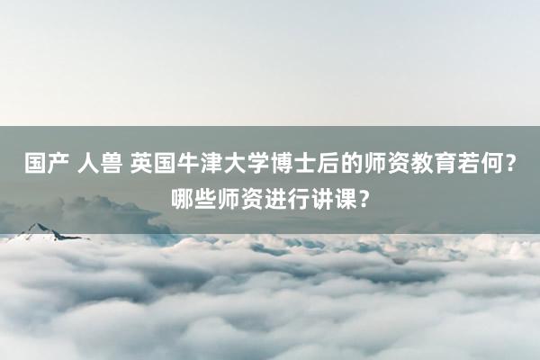 国产 人兽 英国牛津大学博士后的师资教育若何？哪些师资进行讲课？