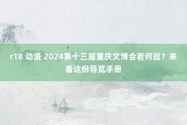 r18 动漫 2024第十三届重庆文博会若何逛？来看这份导览手册