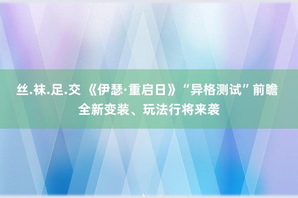 丝.袜.足.交 《伊瑟·重启日》“异格测试”前瞻 全新变装、玩法行将来袭