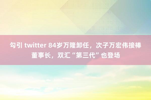 勾引 twitter 84岁万隆卸任，次子万宏伟接棒董事长，双汇“第三代”也登场