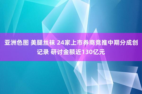 亚洲色图 美腿丝袜 24家上市券商竞推中期分成创记录 研讨金额近130亿元