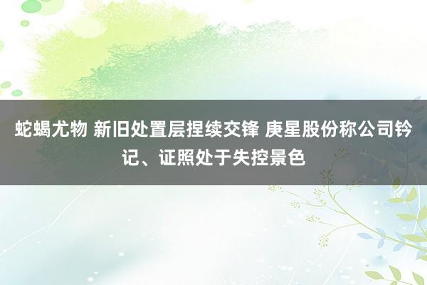 蛇蝎尤物 新旧处置层捏续交锋 庚星股份称公司钤记、证照处于失控景色