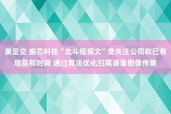 美足交 振芯科技“北斗短报文”受关注公司称已有居品和时间 通过算法优化扫尾语音图像传输