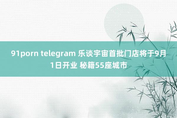 91porn telegram 乐谈宇宙首批门店将于9月1日开业 秘籍55座城市