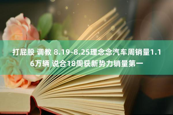 打屁股 调教 8.19-8.25理念念汽车周销量1.16万辆 说合18周获新势力销量第一