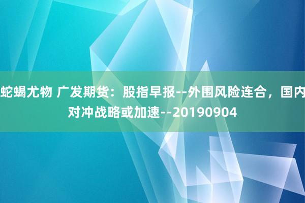 蛇蝎尤物 广发期货：股指早报--外围风险连合，国内对冲战略或加速--20190904