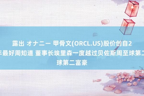 露出 オナニー 甲骨文(ORCL.US)股价创自2021年最好周知道 董事长埃里森一度越过贝佐斯周至球第二富豪