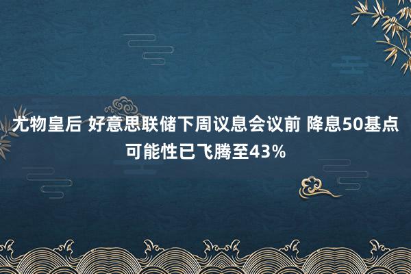 尤物皇后 好意思联储下周议息会议前 降息50基点可能性已飞腾至43%