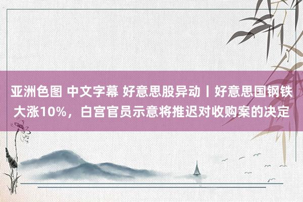 亚洲色图 中文字幕 好意思股异动丨好意思国钢铁大涨10%，白宫官员示意将推迟对收购案的决定