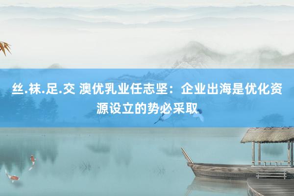 丝.袜.足.交 澳优乳业任志坚：企业出海是优化资源设立的势必采取