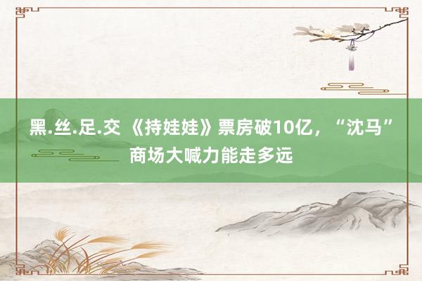 黑.丝.足.交 《持娃娃》票房破10亿，“沈马”商场大喊力能走多远