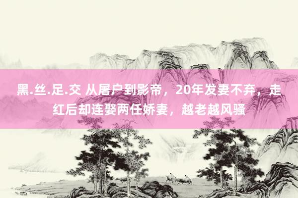 黑.丝.足.交 从屠户到影帝，20年发妻不弃，走红后却连娶两任娇妻，越老越风骚