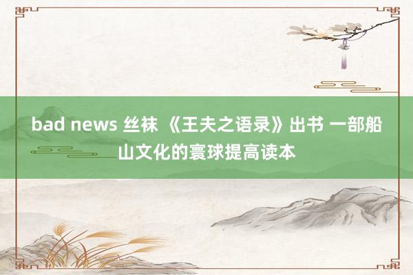 bad news 丝袜 《王夫之语录》出书 一部船山文化的寰球提高读本