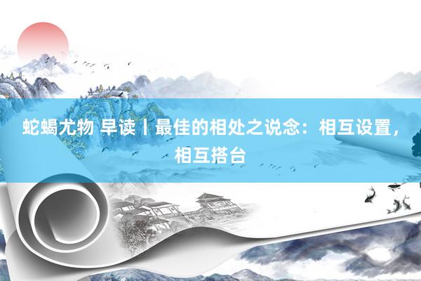 蛇蝎尤物 早读丨最佳的相处之说念：相互设置，相互搭台