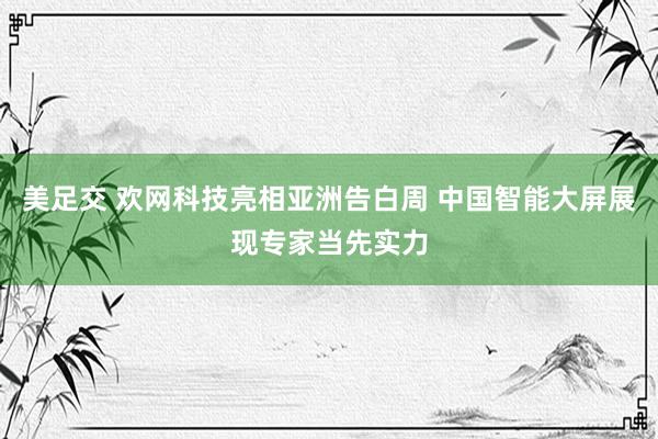 美足交 欢网科技亮相亚洲告白周 中国智能大屏展现专家当先实力