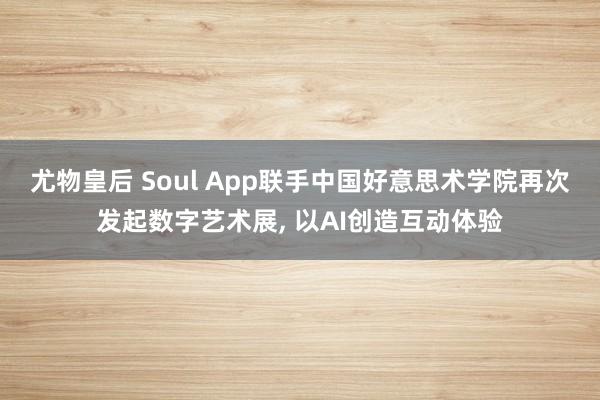 尤物皇后 Soul App联手中国好意思术学院再次发起数字艺术展， 以AI创造互动体验