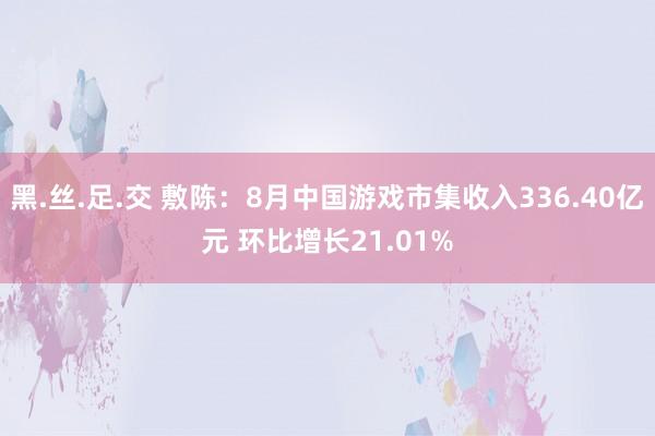 黑.丝.足.交 敷陈：8月中国游戏市集收入336.40亿元 环比增长21.01%