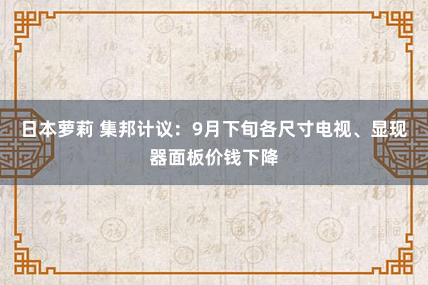 日本萝莉 集邦计议：9月下旬各尺寸电视、显现器面板价钱下降