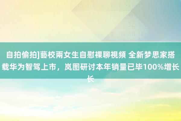 自拍偷拍]藝校兩女生自慰裸聊視頻 全新梦思家搭载华为智驾上市，岚图研讨本年销量已毕100%增长