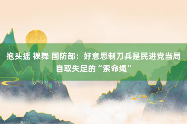 抱头摇 裸舞 国防部：好意思制刀兵是民进党当局自取失足的“索命绳”