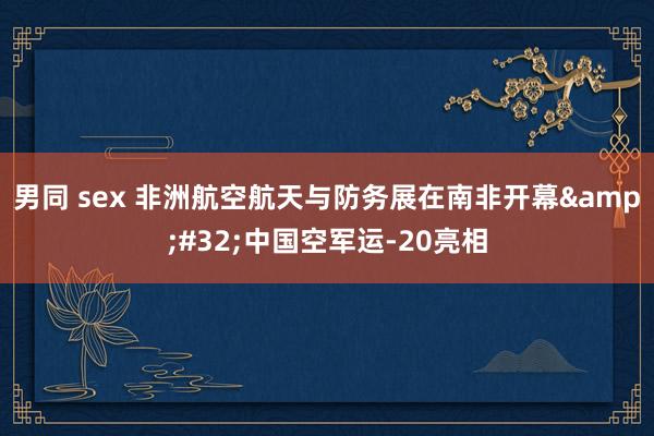 男同 sex 非洲航空航天与防务展在南非开幕&#32;中国空军运-20亮相