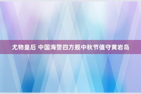 尤物皇后 中国海警四方舰中秋节值守黄岩岛