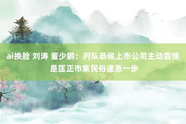 ai换脸 刘涛 董少鹏：列队恭候上市公司主动震悚 是匡正市集民俗遑急一步