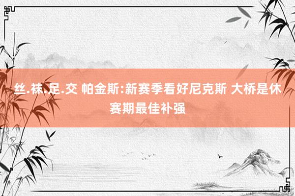 丝.袜.足.交 帕金斯:新赛季看好尼克斯 大桥是休赛期最佳补强