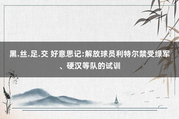 黑.丝.足.交 好意思记:解放球员利特尔禁受绿军、硬汉等队的试训