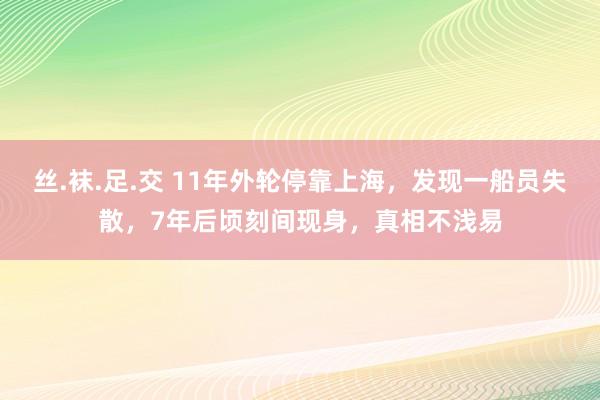 丝.袜.足.交 11年外轮停靠上海，发现一船员失散，7年后顷刻间现身，真相不浅易