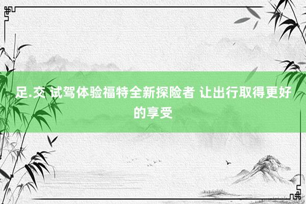 足.交 试驾体验福特全新探险者 让出行取得更好的享受