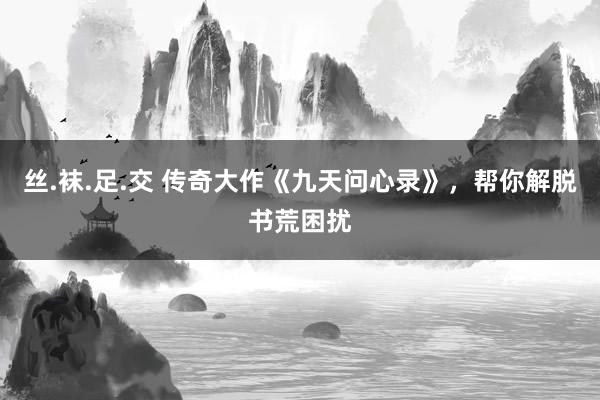 丝.袜.足.交 传奇大作《九天问心录》，帮你解脱书荒困扰