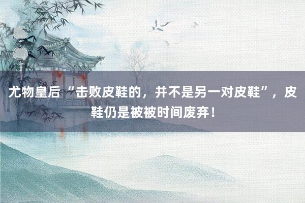 尤物皇后 “击败皮鞋的，并不是另一对皮鞋”，皮鞋仍是被被时间废弃！