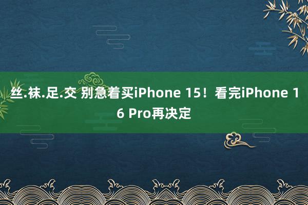 丝.袜.足.交 别急着买iPhone 15！看完iPhone 16 Pro再决定