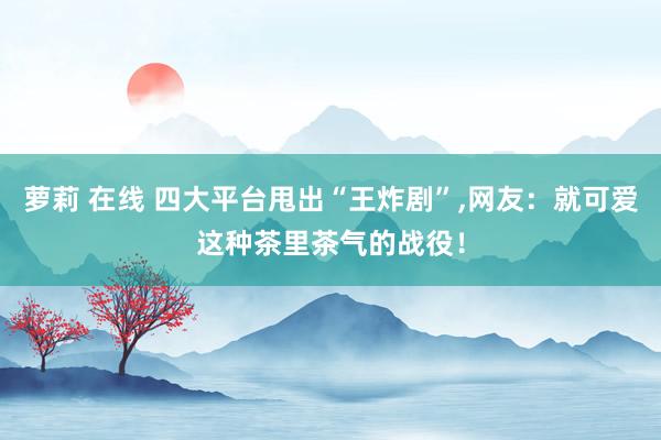 萝莉 在线 四大平台甩出“王炸剧”，网友：就可爱这种茶里茶气的战役！