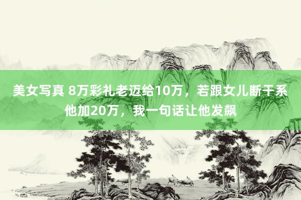 美女写真 8万彩礼老迈给10万，若跟女儿断干系他加20万，我一句话让他发飙