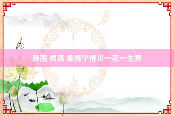 韩国 裸舞 秦嫣宁榷川一花一生界