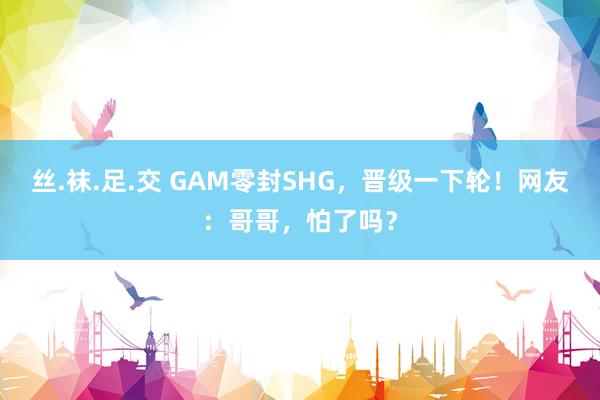 丝.袜.足.交 GAM零封SHG，晋级一下轮！网友：哥哥，怕了吗？