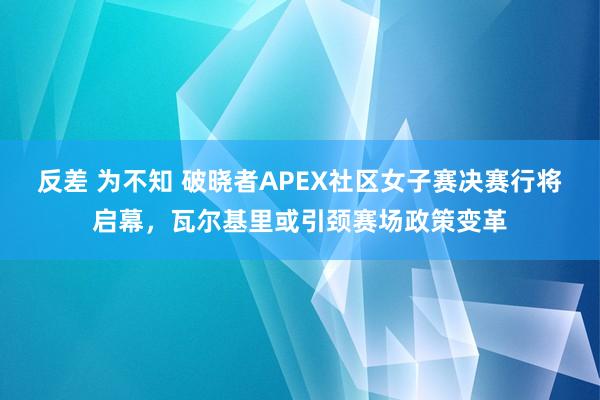 反差 为不知 破晓者APEX社区女子赛决赛行将启幕，瓦尔基里或引颈赛场政策变革