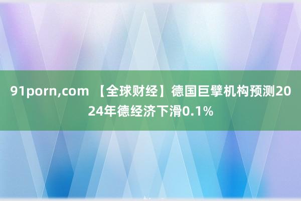 91porn，com 【全球财经】德国巨擘机构预测2024年德经济下滑0.1%