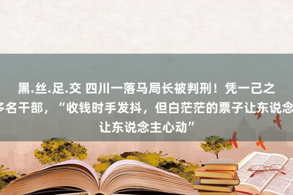 黑.丝.足.交 四川一落马局长被判刑！凭一己之力带偏多名干部，“收钱时手发抖，但白茫茫的票子让东说念主心动”