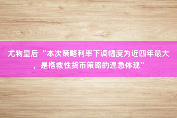 尤物皇后 “本次策略利率下调幅度为近四年最大，是搭救性货币策略的遑急体现”