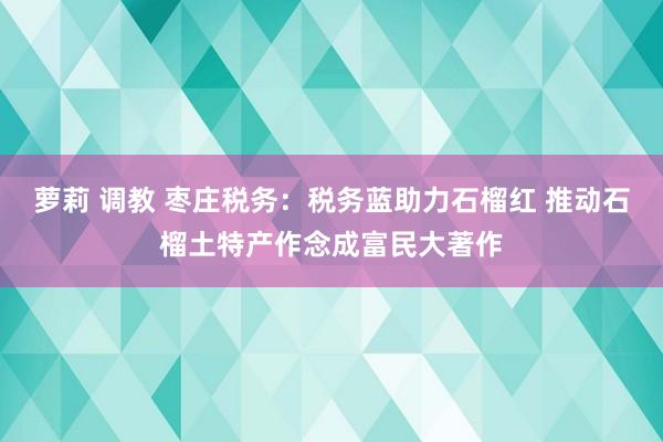 萝莉 调教 枣庄税务：税务蓝助力石榴红 推动石榴土特产作念成富民大著作