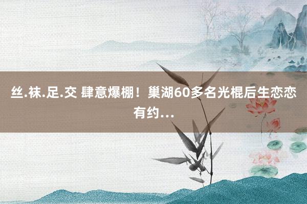 丝.袜.足.交 肆意爆棚！巢湖60多名光棍后生恋恋有约…