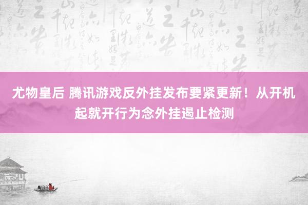 尤物皇后 腾讯游戏反外挂发布要紧更新！从开机起就开行为念外挂遏止检测