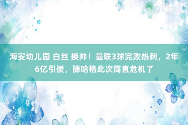 海安幼儿园 白丝 换帅！曼联3球完败热刺，2年6亿引援，滕哈格此次简直危机了