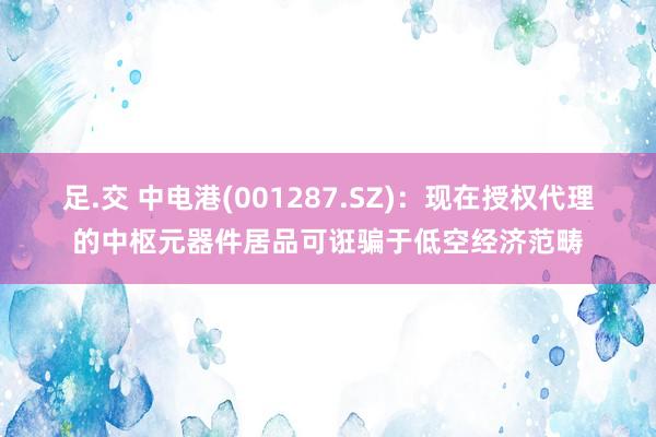 足.交 中电港(001287.SZ)：现在授权代理的中枢元器件居品可诳骗于低空经济范畴